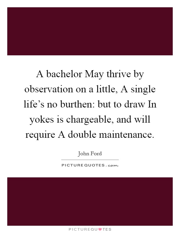 A bachelor May thrive by observation on a little, A single life's no burthen: but to draw In yokes is chargeable, and will require A double maintenance. Picture Quote #1