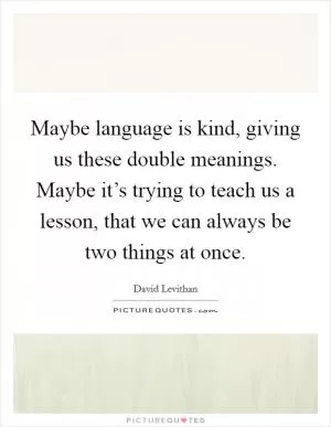 Maybe language is kind, giving us these double meanings. Maybe it’s trying to teach us a lesson, that we can always be two things at once Picture Quote #1