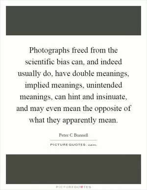 Photographs freed from the scientific bias can, and indeed usually do, have double meanings, implied meanings, unintended meanings, can hint and insinuate, and may even mean the opposite of what they apparently mean Picture Quote #1