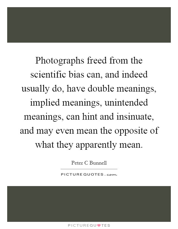 Photographs freed from the scientific bias can, and indeed usually do, have double meanings, implied meanings, unintended meanings, can hint and insinuate, and may even mean the opposite of what they apparently mean. Picture Quote #1