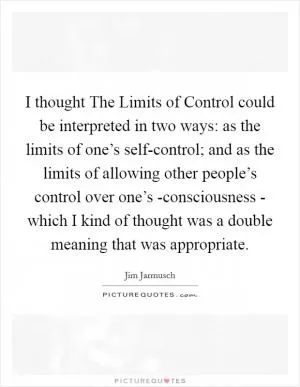 I thought The Limits of Control could be interpreted in two ways: as the limits of one’s self-control; and as the limits of allowing other people’s control over one’s -consciousness - which I kind of thought was a double meaning that was appropriate Picture Quote #1