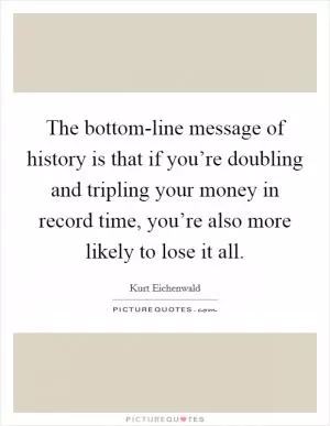 The bottom-line message of history is that if you’re doubling and tripling your money in record time, you’re also more likely to lose it all Picture Quote #1