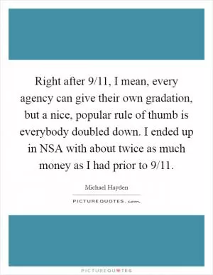 Right after 9/11, I mean, every agency can give their own gradation, but a nice, popular rule of thumb is everybody doubled down. I ended up in NSA with about twice as much money as I had prior to 9/11 Picture Quote #1