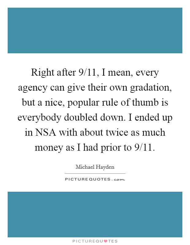 Right after 9/11, I mean, every agency can give their own gradation, but a nice, popular rule of thumb is everybody doubled down. I ended up in NSA with about twice as much money as I had prior to 9/11. Picture Quote #1