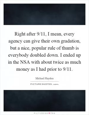 Right after 9/11, I mean, every agency can give their own gradation, but a nice, popular rule of thumb is everybody doubled down. I ended up in the NSA with about twice as much money as I had prior to 9/11 Picture Quote #1