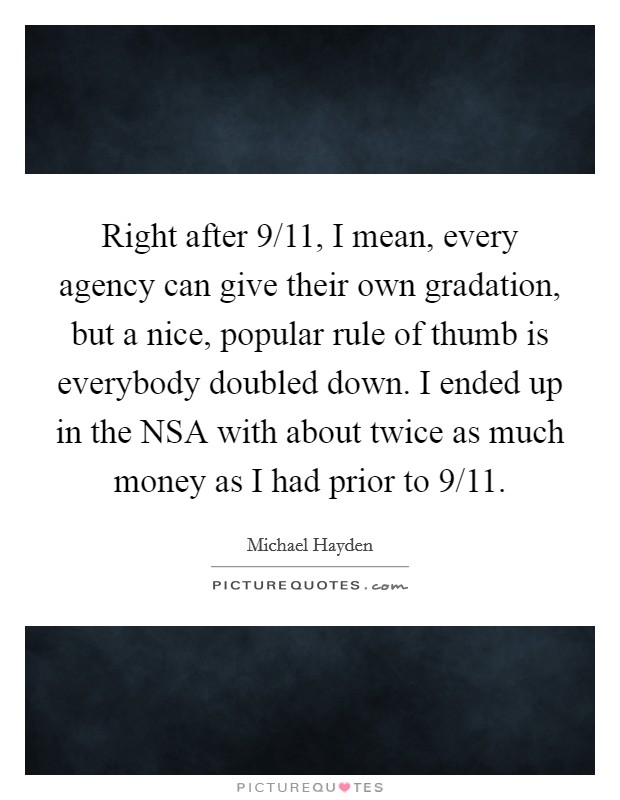 Right after 9/11, I mean, every agency can give their own gradation, but a nice, popular rule of thumb is everybody doubled down. I ended up in the NSA with about twice as much money as I had prior to 9/11. Picture Quote #1