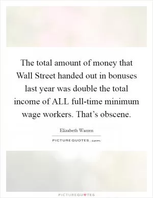The total amount of money that Wall Street handed out in bonuses last year was double the total income of ALL full-time minimum wage workers. That’s obscene Picture Quote #1