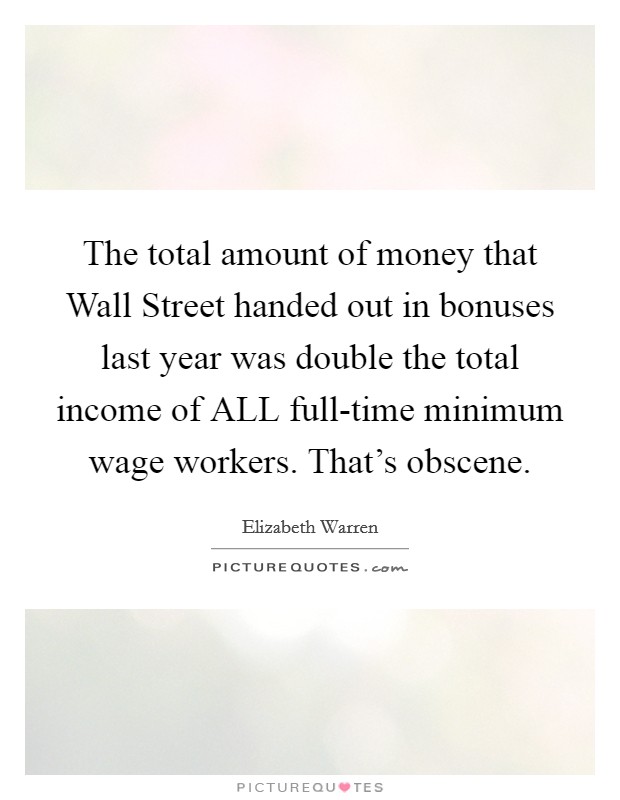The total amount of money that Wall Street handed out in bonuses last year was double the total income of ALL full-time minimum wage workers. That's obscene. Picture Quote #1
