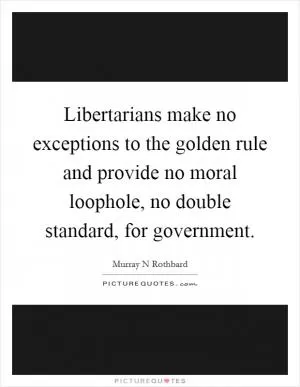 Libertarians make no exceptions to the golden rule and provide no moral loophole, no double standard, for government Picture Quote #1