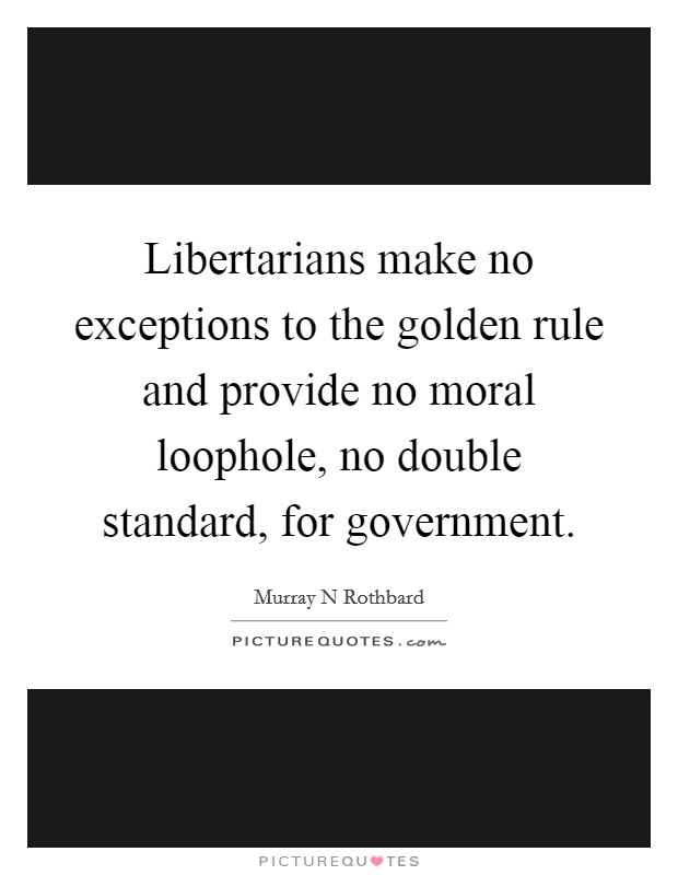 Libertarians make no exceptions to the golden rule and provide no moral loophole, no double standard, for government. Picture Quote #1
