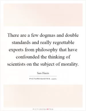 There are a few dogmas and double standards and really regrettable exports from philosophy that have confounded the thinking of scientists on the subject of morality Picture Quote #1