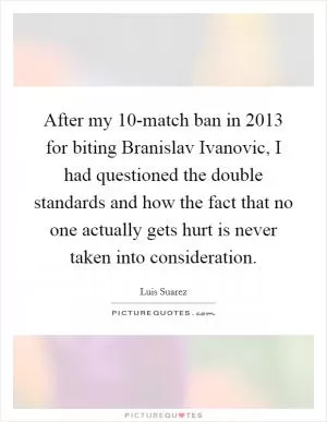 After my 10-match ban in 2013 for biting Branislav Ivanovic, I had questioned the double standards and how the fact that no one actually gets hurt is never taken into consideration Picture Quote #1