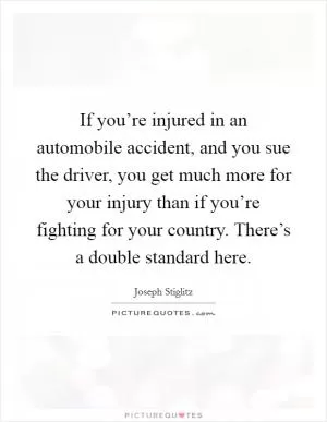 If you’re injured in an automobile accident, and you sue the driver, you get much more for your injury than if you’re fighting for your country. There’s a double standard here Picture Quote #1