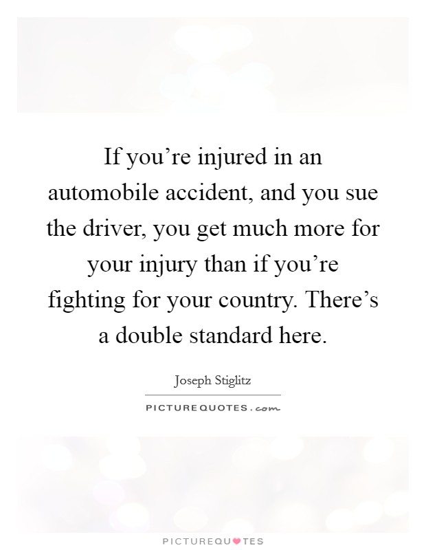 If you're injured in an automobile accident, and you sue the driver, you get much more for your injury than if you're fighting for your country. There's a double standard here. Picture Quote #1