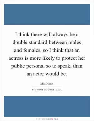 I think there will always be a double standard between males and females, so I think that an actress is more likely to protect her public persona, so to speak, than an actor would be Picture Quote #1