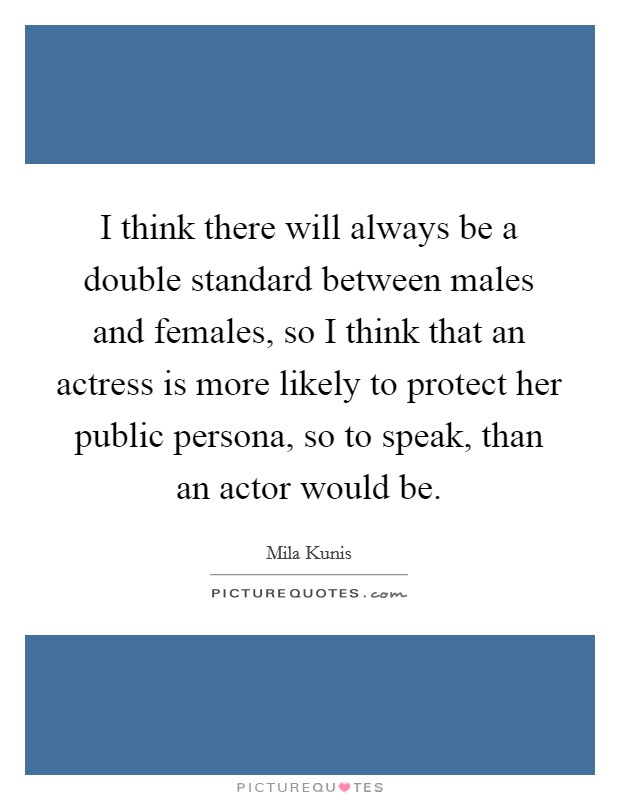 I think there will always be a double standard between males and females, so I think that an actress is more likely to protect her public persona, so to speak, than an actor would be. Picture Quote #1