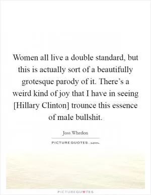 Women all live a double standard, but this is actually sort of a beautifully grotesque parody of it. There’s a weird kind of joy that I have in seeing [Hillary Clinton] trounce this essence of male bullshit Picture Quote #1
