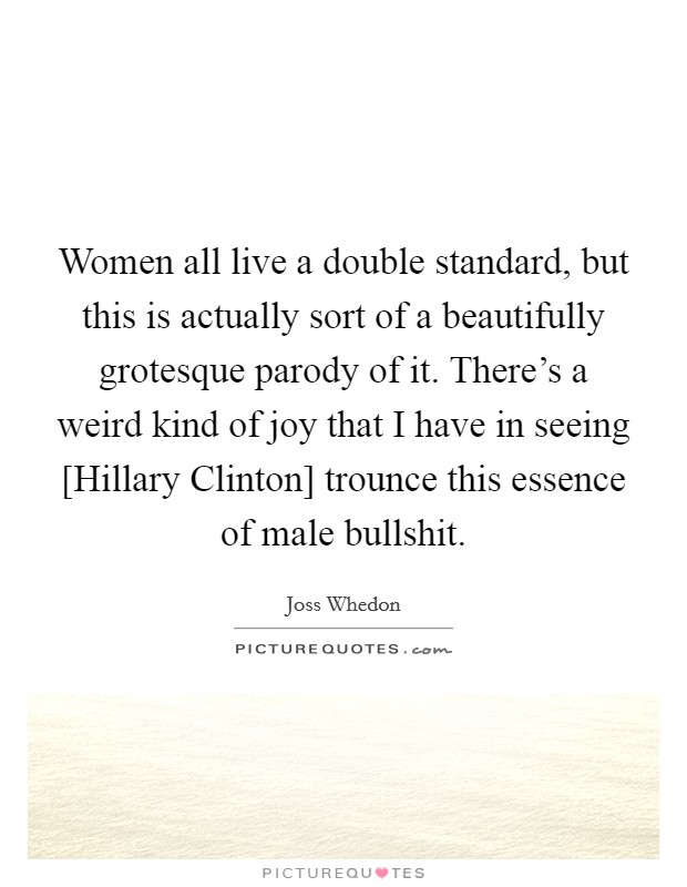 Women all live a double standard, but this is actually sort of a beautifully grotesque parody of it. There's a weird kind of joy that I have in seeing [Hillary Clinton] trounce this essence of male bullshit. Picture Quote #1