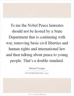 To me the Nobel Peace laureates should not be hosted by a State Department that is continuing with war, removing basic civil liberties and human rights and international law and then talking about peace to young people. That’s a double standard Picture Quote #1
