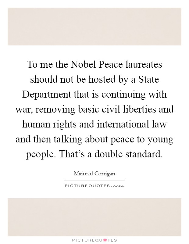 To me the Nobel Peace laureates should not be hosted by a State Department that is continuing with war, removing basic civil liberties and human rights and international law and then talking about peace to young people. That's a double standard. Picture Quote #1