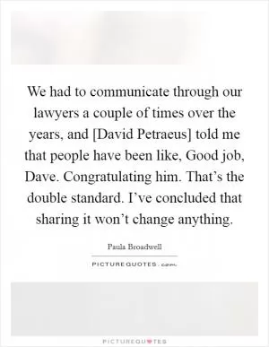 We had to communicate through our lawyers a couple of times over the years, and [David Petraeus] told me that people have been like, Good job, Dave. Congratulating him. That’s the double standard. I’ve concluded that sharing it won’t change anything Picture Quote #1