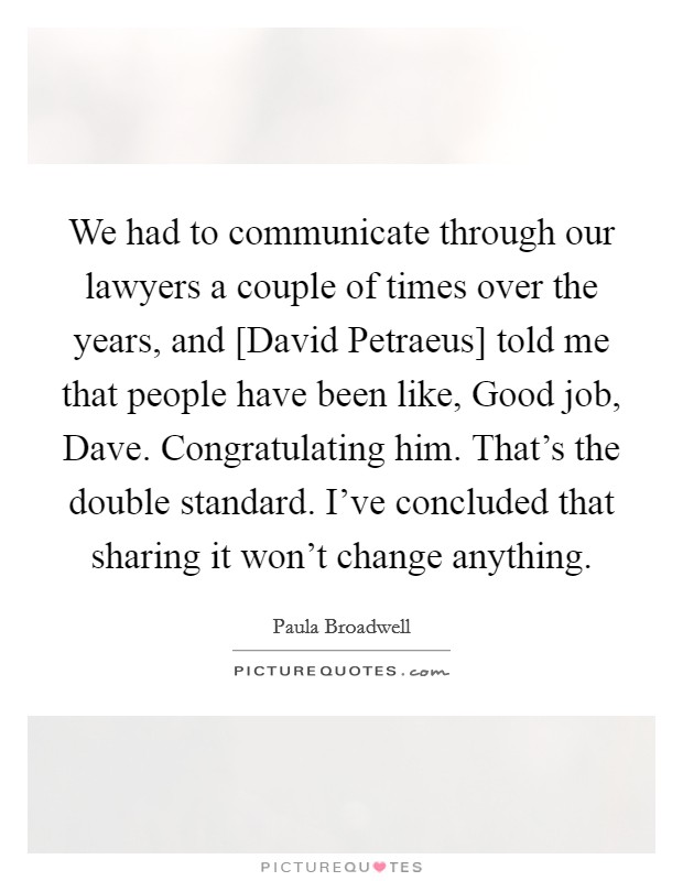 We had to communicate through our lawyers a couple of times over the years, and [David Petraeus] told me that people have been like, Good job, Dave. Congratulating him. That's the double standard. I've concluded that sharing it won't change anything. Picture Quote #1