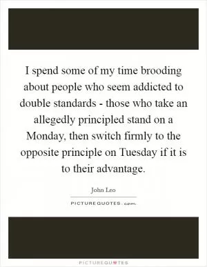 I spend some of my time brooding about people who seem addicted to double standards - those who take an allegedly principled stand on a Monday, then switch firmly to the opposite principle on Tuesday if it is to their advantage Picture Quote #1