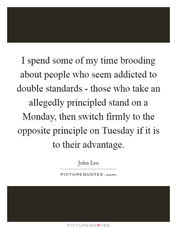 I spend some of my time brooding about people who seem addicted to double standards - those who take an allegedly principled stand on a Monday, then switch firmly to the opposite principle on Tuesday if it is to their advantage. Picture Quote #1