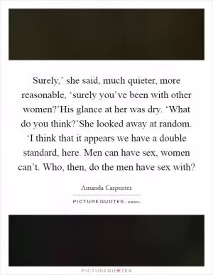 Surely,’ she said, much quieter, more reasonable, ‘surely you’ve been with other women?’His glance at her was dry. ‘What do you think?’She looked away at random. ‘I think that it appears we have a double standard, here. Men can have sex, women can’t. Who, then, do the men have sex with? Picture Quote #1