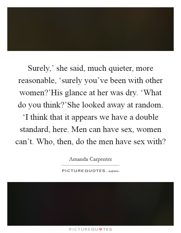 Surely,' she said, much quieter, more reasonable, ‘surely you've been with other women?'His glance at her was dry. ‘What do you think?'She looked away at random. ‘I think that it appears we have a double standard, here. Men can have sex, women can't. Who, then, do the men have sex with? Picture Quote #1