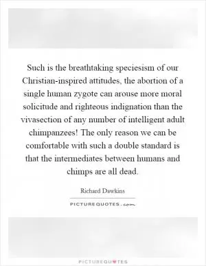 Such is the breathtaking speciesism of our Christian-inspired attitudes, the abortion of a single human zygote can arouse more moral solicitude and righteous indignation than the vivasection of any number of intelligent adult chimpanzees! The only reason we can be comfortable with such a double standard is that the intermediates between humans and chimps are all dead Picture Quote #1