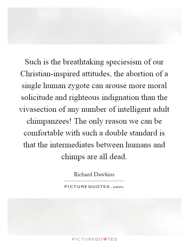 Such is the breathtaking speciesism of our Christian-inspired attitudes, the abortion of a single human zygote can arouse more moral solicitude and righteous indignation than the vivasection of any number of intelligent adult chimpanzees! The only reason we can be comfortable with such a double standard is that the intermediates between humans and chimps are all dead. Picture Quote #1