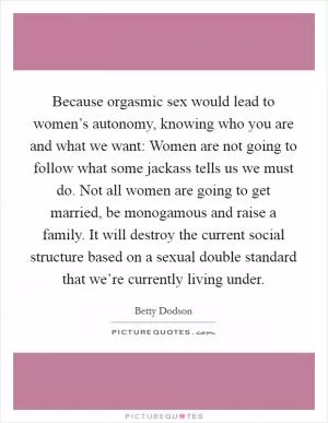 Because orgasmic sex would lead to women’s autonomy, knowing who you are and what we want: Women are not going to follow what some jackass tells us we must do. Not all women are going to get married, be monogamous and raise a family. It will destroy the current social structure based on a sexual double standard that we’re currently living under Picture Quote #1