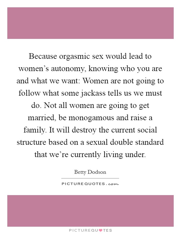 Because orgasmic sex would lead to women's autonomy, knowing who you are and what we want: Women are not going to follow what some jackass tells us we must do. Not all women are going to get married, be monogamous and raise a family. It will destroy the current social structure based on a sexual double standard that we're currently living under. Picture Quote #1