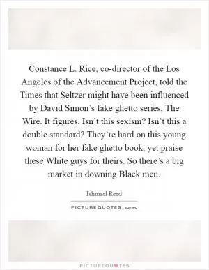 Constance L. Rice, co-director of the Los Angeles of the Advancement Project, told the Times that Seltzer might have been influenced by David Simon’s fake ghetto series, The Wire. It figures. Isn’t this sexism? Isn’t this a double standard? They’re hard on this young woman for her fake ghetto book, yet praise these White guys for theirs. So there’s a big market in downing Black men Picture Quote #1