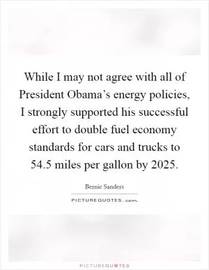 While I may not agree with all of President Obama’s energy policies, I strongly supported his successful effort to double fuel economy standards for cars and trucks to 54.5 miles per gallon by 2025 Picture Quote #1