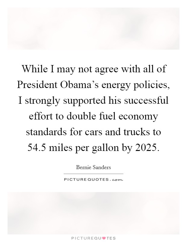 While I may not agree with all of President Obama's energy policies, I strongly supported his successful effort to double fuel economy standards for cars and trucks to 54.5 miles per gallon by 2025. Picture Quote #1