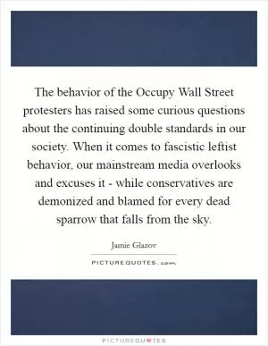 The behavior of the Occupy Wall Street protesters has raised some curious questions about the continuing double standards in our society. When it comes to fascistic leftist behavior, our mainstream media overlooks and excuses it - while conservatives are demonized and blamed for every dead sparrow that falls from the sky Picture Quote #1