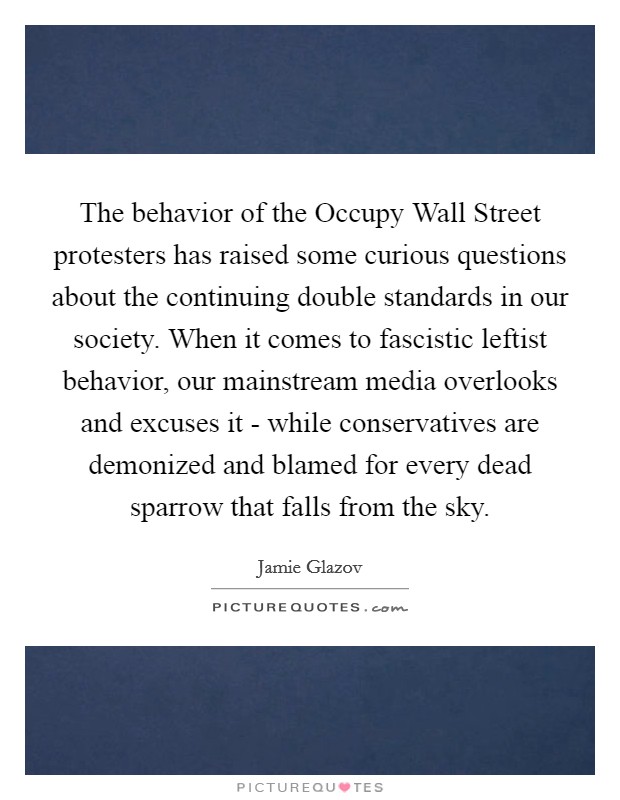 The behavior of the Occupy Wall Street protesters has raised some curious questions about the continuing double standards in our society. When it comes to fascistic leftist behavior, our mainstream media overlooks and excuses it - while conservatives are demonized and blamed for every dead sparrow that falls from the sky. Picture Quote #1