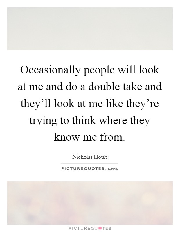 Occasionally people will look at me and do a double take and they'll look at me like they're trying to think where they know me from. Picture Quote #1