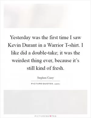 Yesterday was the first time I saw Kevin Durant in a Warrior T-shirt. I like did a double-take; it was the weirdest thing ever, because it’s still kind of fresh Picture Quote #1