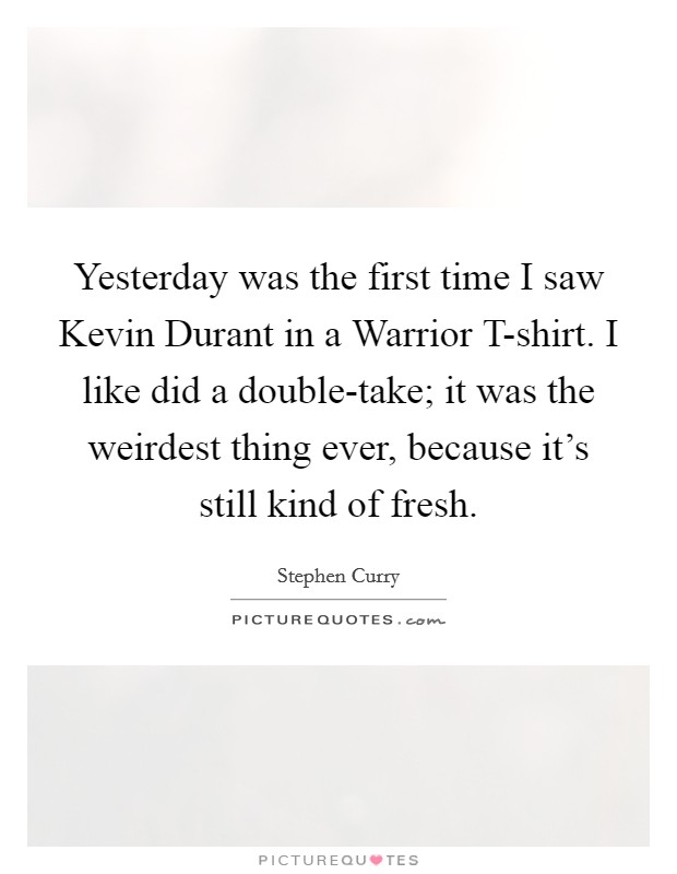 Yesterday was the first time I saw Kevin Durant in a Warrior T-shirt. I like did a double-take; it was the weirdest thing ever, because it's still kind of fresh. Picture Quote #1