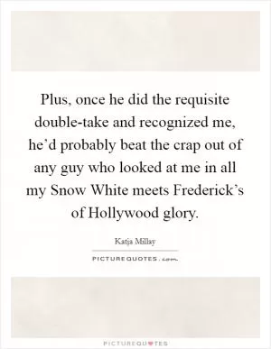 Plus, once he did the requisite double-take and recognized me, he’d probably beat the crap out of any guy who looked at me in all my Snow White meets Frederick’s of Hollywood glory Picture Quote #1