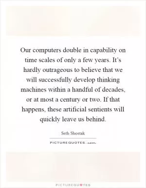 Our computers double in capability on time scales of only a few years. It’s hardly outrageous to believe that we will successfully develop thinking machines within a handful of decades, or at most a century or two. If that happens, these artificial sentients will quickly leave us behind Picture Quote #1