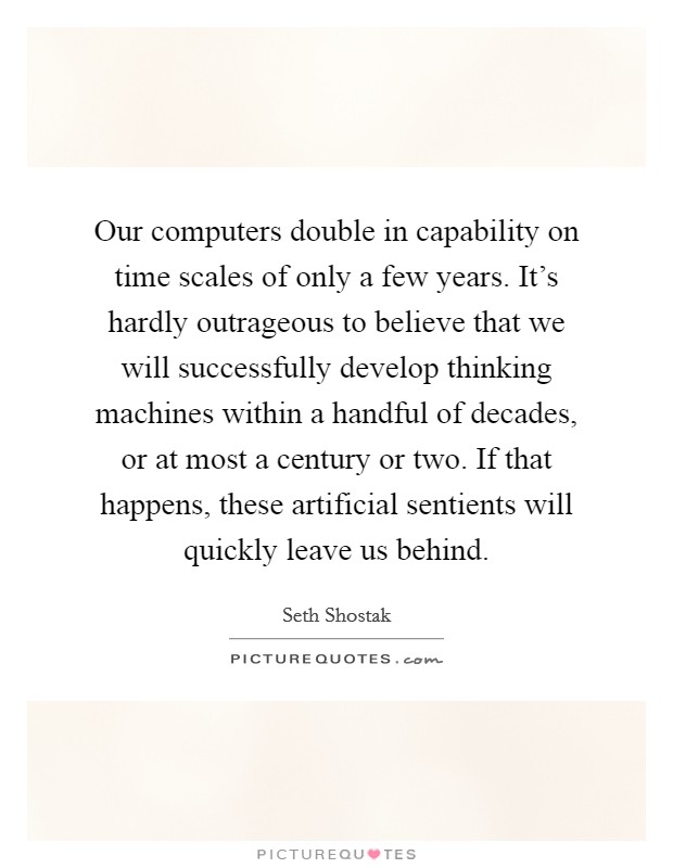 Our computers double in capability on time scales of only a few years. It's hardly outrageous to believe that we will successfully develop thinking machines within a handful of decades, or at most a century or two. If that happens, these artificial sentients will quickly leave us behind. Picture Quote #1