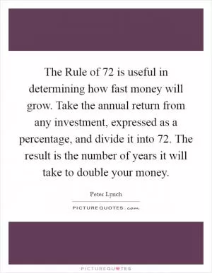 The Rule of 72 is useful in determining how fast money will grow. Take the annual return from any investment, expressed as a percentage, and divide it into 72. The result is the number of years it will take to double your money Picture Quote #1