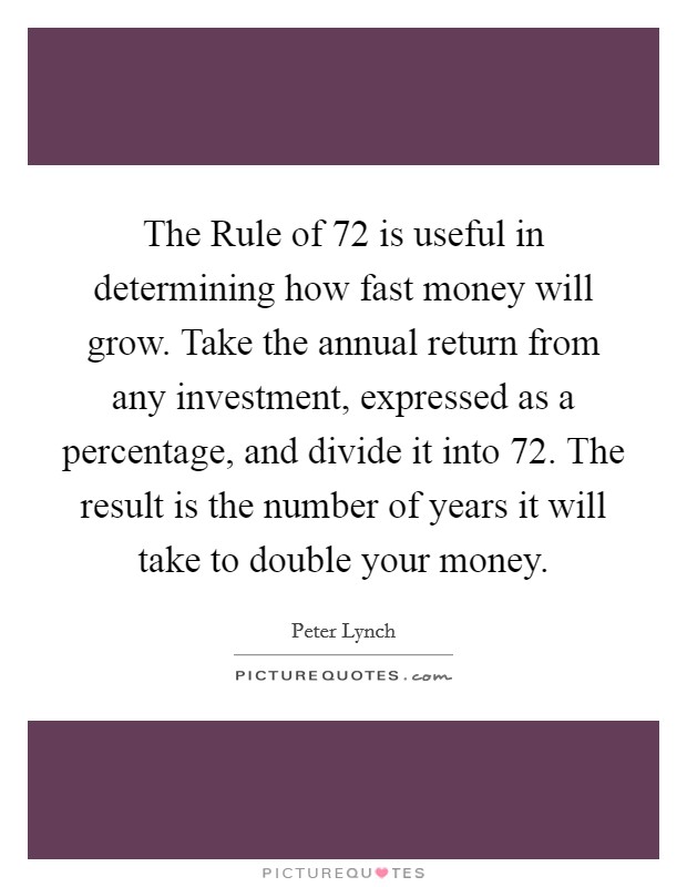 The Rule of 72 is useful in determining how fast money will grow. Take the annual return from any investment, expressed as a percentage, and divide it into 72. The result is the number of years it will take to double your money. Picture Quote #1