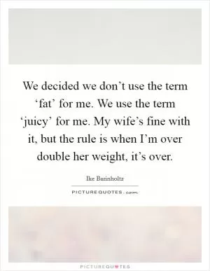 We decided we don’t use the term ‘fat’ for me. We use the term ‘juicy’ for me. My wife’s fine with it, but the rule is when I’m over double her weight, it’s over Picture Quote #1