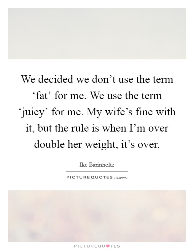 We decided we don't use the term ‘fat' for me. We use the term ‘juicy' for me. My wife's fine with it, but the rule is when I'm over double her weight, it's over. Picture Quote #1
