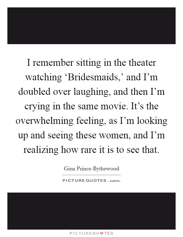 I remember sitting in the theater watching ‘Bridesmaids,' and I'm doubled over laughing, and then I'm crying in the same movie. It's the overwhelming feeling, as I'm looking up and seeing these women, and I'm realizing how rare it is to see that. Picture Quote #1